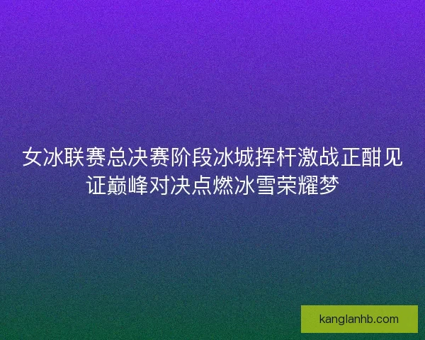 女冰联赛总决赛阶段冰城挥杆激战正酣见证巅峰对决点燃冰雪荣耀梦